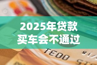 2025年贷款买车会不通过吗，试试这5个黑户贷款口子秒下的