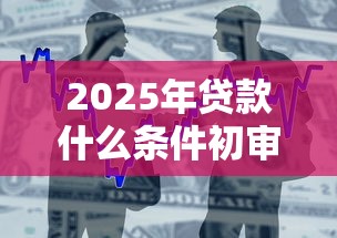 2025年贷款什么条件初审通不过，整合五个好用的贷款平台