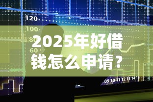 2025年好借钱怎么申请？整合5个贷款额度高的平台