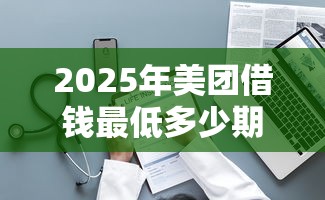 2025年美团借钱最低多少期，整理五个正规的网贷平台