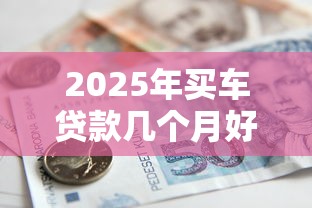 2025年买车贷款几个月好下款吗，整合5个平台借款容易贷款