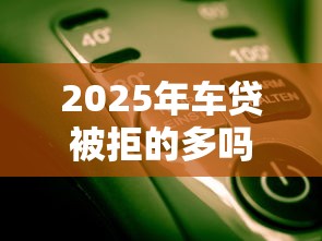 2025年车贷被拒的多吗？整合5个能下款的平台
