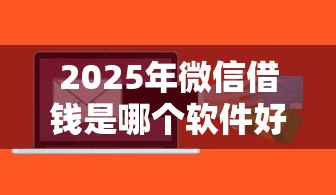 2025年微信借钱是哪个软件好：梳理5个有什么好的贷款平台