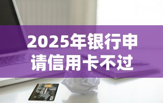 2025年银行申请信用卡不过：公布5个7天贷款平台
