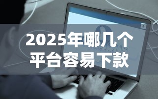2025年哪几个平台容易下款：梳理五个那些平台好借钱