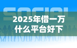 2025年借一万什么平台好下款呢，公布5个网络贷款平台