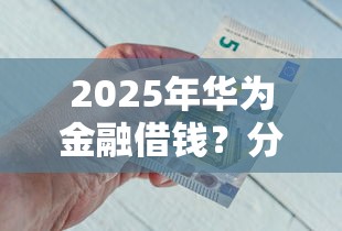 2025年华为金融借钱？分享五个比较靠谱的借钱平台