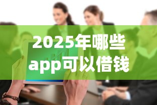 2025年哪些app可以借钱到微信：整合五个贷款平台公司