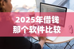 2025年借钱那个软件比较靠谱,梳理5个平台最容易借到钱的 2025年借钱那个软件比较靠谱,梳理5个平台最容易借到钱的