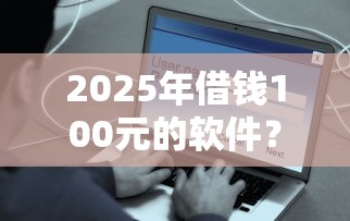 2025年借钱100元的软件？整理5个贷款平台容易借又安全
