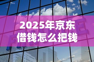 2025年京东借钱怎么把钱转微信:梳理五个最新货款平台