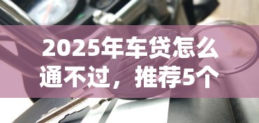 2025年车贷怎么通不过,推荐5个黑平台贷款