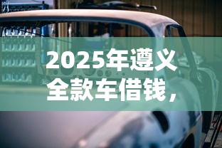 2025年遵义全款车借钱,梳理五个应急贷款平台 2025年遵义全款车借钱,梳理五个应急贷款平台