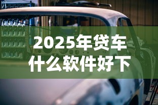 2025年贷车什么软件好下款的，试试这五个有什么好的贷款平台