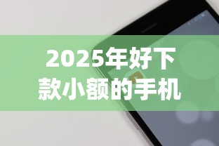 2025年好下款小额的手机app，梳理5个网上小额贷款平台好