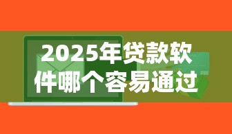 2025年贷款软件哪个容易通过正规：整理五个贷款平台借钱容易