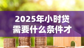 2025年小时贷需要什么条件才能贷款：看看这5个贷款平台网