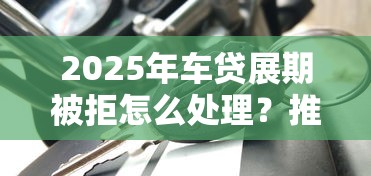 2025年车贷展期被拒怎么处理？推荐5个无论黑白户秒下款的贷款平台