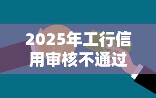 2025年工行信用审核不通过率？推荐5个正规平台借钱