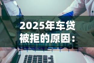 2025年车贷被拒的原因：推荐5个黑户可快速办理小额贷款业务的平台