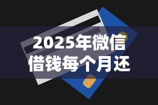 2025年微信借钱每个月还多少钱：梳理5个贷款平台利息最低