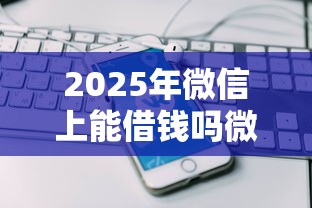 2025年微信上能借钱吗微粒贷，公布5个2025放水网贷平台