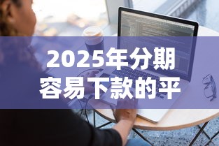 2025年分期容易下款的平台，试试这五个最新能下来钱的软件