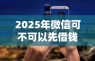 2025年微信可不可以先借钱：分享五个平台借钱安全