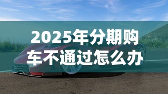 2025年分期购车不通过怎么办，整合五个融资平台