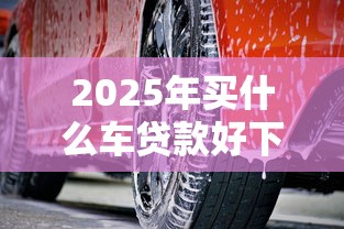 2025年买什么车贷款好下款快又划算：梳理5个汽车抵押贷款平台好