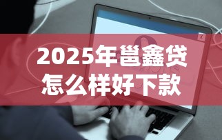 2025年邕鑫贷怎么样好下款吗是真的吗：试试这5个新手机号容易下款的平台