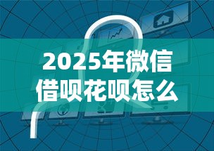 2025年微信借呗花呗怎么开通：整合五个无条件放款的平台网站