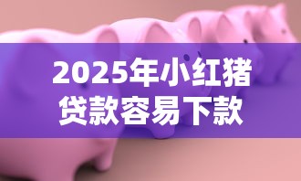 2025年小红猪贷款容易下款吗，梳理五个征信很差能贷款的平台