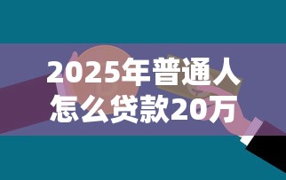 2025年普通人怎么贷款20万，推荐五个借五千块钱的秒下的贷款平台