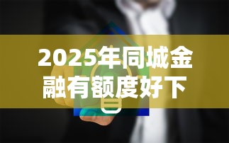 2025年同城金融有额度好下款吗？整理五个网络贷款平台哪家好