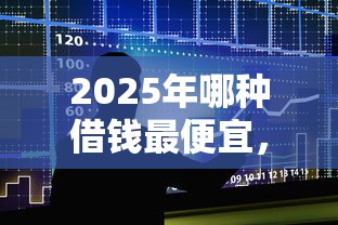 2025年哪种借钱最便宜,整合5个贷款好贷的平台 2025年哪种借钱最便宜,整合5个贷款好贷的平台