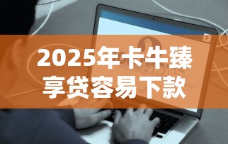 2025年卡牛臻享贷容易下款么是真的吗？梳理5个借钱平台容易通过的