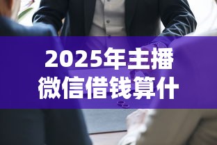 2025年主播微信借钱算什么，公布5个每个人扣多少？