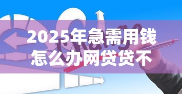 2025年急需用钱怎么办网贷贷不了怎么办？整理5个网贷平台哪些比较正规