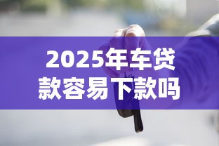 2025年车贷款容易下款吗？推荐5个找贷款平台