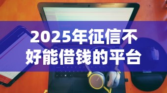 2025年征信不好能借钱的平台禹州附近，推荐五个十大正规网贷平台排名不分先后
