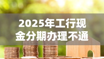 2025年工行现金分期办理不通过，整理5个贷款平台最容易贷