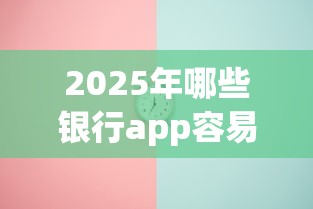 2025年哪些银行app容易下款：整合5个最新能下来钱的软件