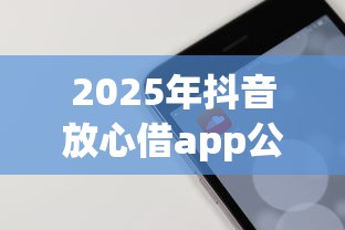 2025年抖音放心借app公众号，梳理5个那些平台60—65岁可以借钱
