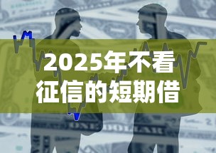 2025年不看征信的短期借贷公司？整合五个借款平台借钱最靠谱