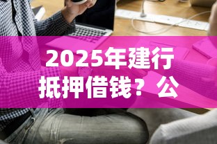 2025年建行抵押借钱?公布五个借钱平台好 2025年建行抵押借钱?公布五个借钱平台好