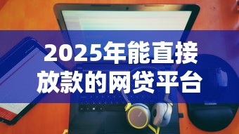 2025年能直接放款的网贷平台有哪些?推荐五个怎么样投诉网贷平台 2025年能直接放款的网贷平台有哪些?推荐五个怎么样投诉网贷平台