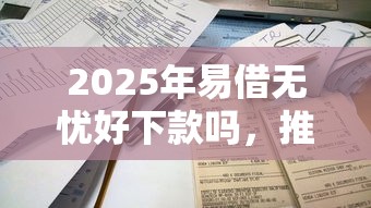 2025年易借无忧好下款吗，推荐5个有借款平台不需要征信就能借钱的