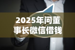 2025年问董事长微信借钱怎么说？分享五个高炮口子2025最新下款