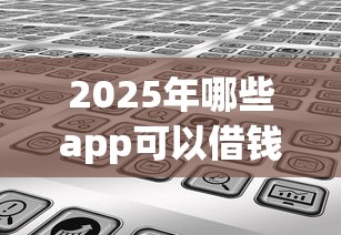 2025年哪些app可以借钱:分享5个微信有几个借钱平台 2025年哪些app可以借钱:分享5个微信有几个借钱平台